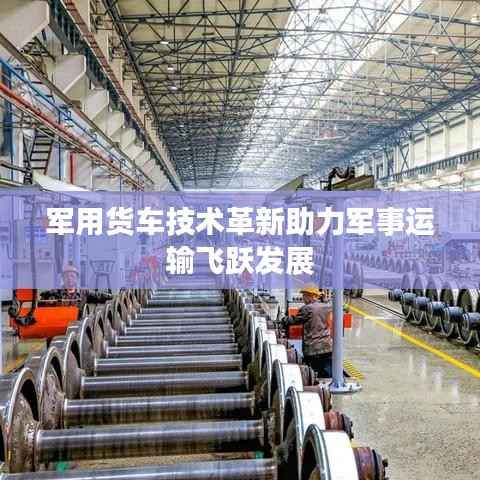 军用货车技术革新助力军事运输飞跃发展