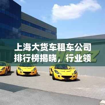 上海大货车租车公司排行榜揭晓,行业领先的几家租车企业!